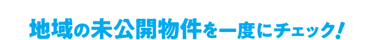 地域の未公開物件を一度にチェック！