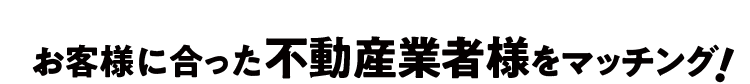 お客様に合った不動産業者様をマッチング！