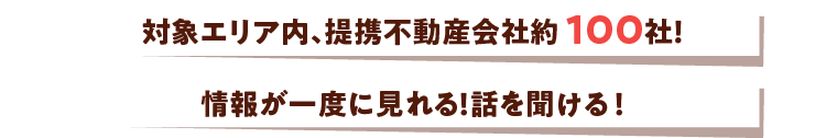 対象エリア内、提携不動産会社約100社！情報が一度に見れる！話を聞ける！